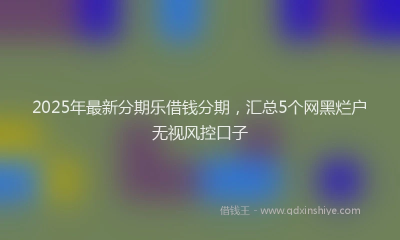 2025年最新分期乐借钱分期，汇总5个网黑烂户无视风控口子