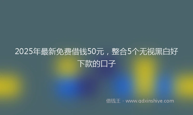 2025年最新免费借钱50元，整合5个无视黑白好下款的口子