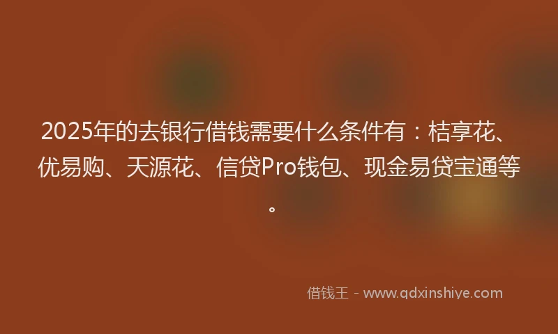 2025年的去银行借钱需要什么条件有：桔享花、优易购、天源花、信贷Pro钱包、现金易贷宝通等。