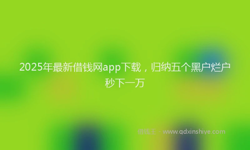 2025年最新借钱网app下载，归纳五个黑户烂户秒下一万