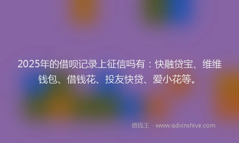 2025年的借呗记录上征信吗有：快融贷宝、维维钱包、借钱花、投友快贷、爱小花等。
