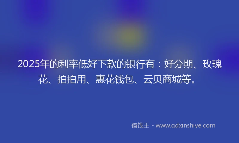 2025年的利率低好下款的银行有：好分期、玫瑰花、拍拍用、惠花钱包、云贝商城等。
