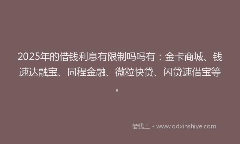 2025年的借钱利息有限制吗吗有：金卡商城、钱速达融宝、同程金融、微粒快贷、闪贷速借宝等。
