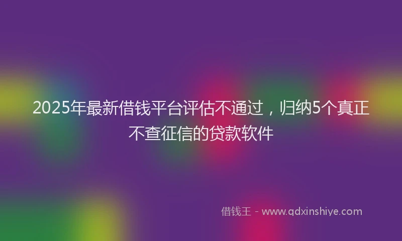 2025年最新借钱平台评估不通过，归纳5个真正不查征信的贷款软件
