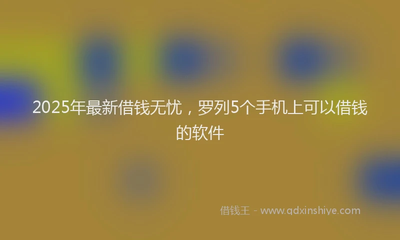2025年最新借钱无忧，罗列5个手机上可以借钱的软件
