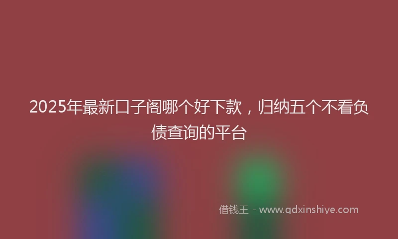 2025年最新口子阁哪个好下款，归纳五个不看负债查询的平台
