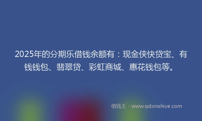 2025年的分期乐借钱余额有：现金侠快贷宝、有钱钱包、翡翠贷、彩虹商城、惠花钱包等。