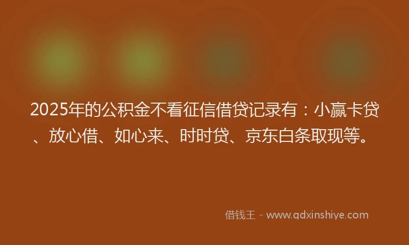 2025年的公积金不看征信借贷记录有：小赢卡贷、放心借、如心来、时时贷、京东白条取现等。