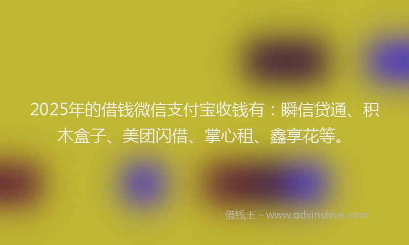 2025年的借钱微信支付宝收钱有：瞬信贷通、积木盒子、美团闪借、掌心租、鑫享花等。