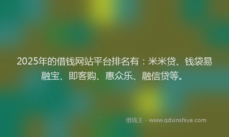 2025年的借钱网站平台排名有：米米贷、钱袋易融宝、即客购、惠众乐、融信贷等。