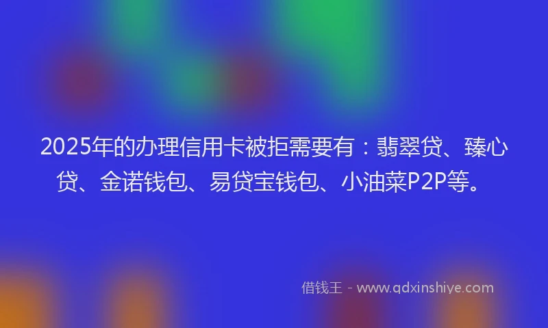 2025年的办理信用卡被拒需要有：翡翠贷、臻心贷、金诺钱包、易贷宝钱包、小油菜P2P等。