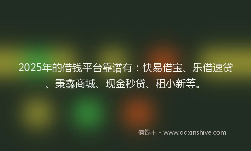 2025年的借钱平台靠谱有：快易借宝、乐借速贷、秉鑫商城、现金秒贷、租小新等。