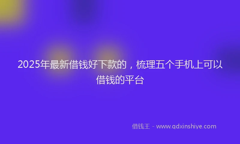 2025年最新借钱好下款的，梳理五个手机上可以借钱的平台