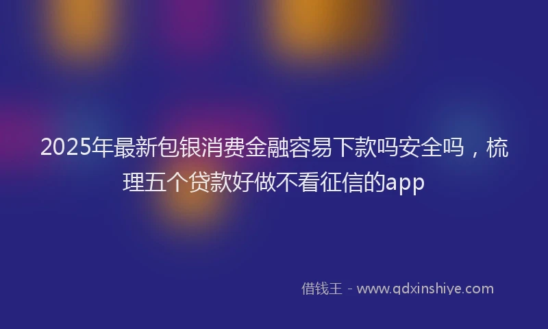 2025年最新包银消费金融容易下款吗安全吗，梳理五个贷款好做不看征信的app