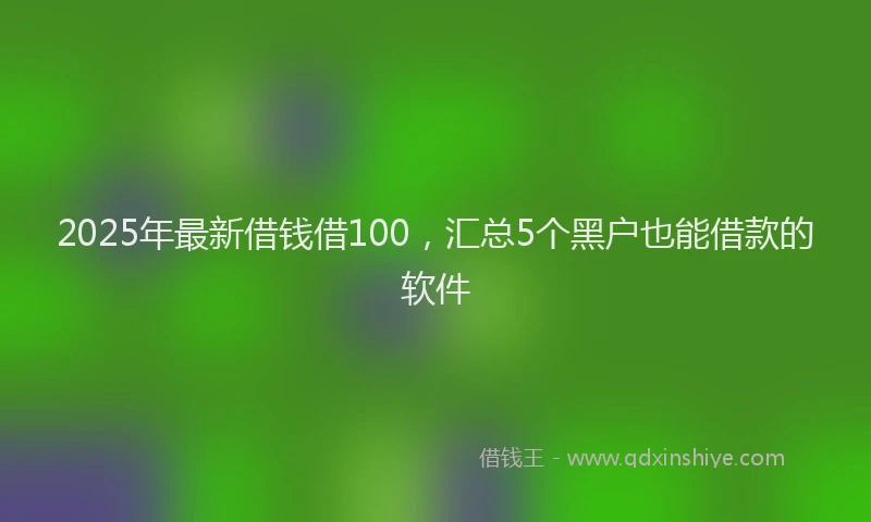 2025年最新借钱借100，汇总5个黑户也能借款的软件