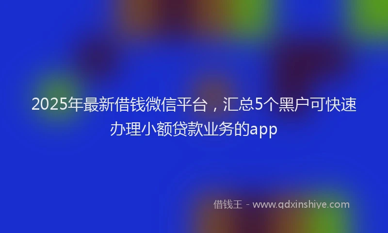 2025年最新借钱微信平台，汇总5个黑户可快速办理小额贷款业务的app