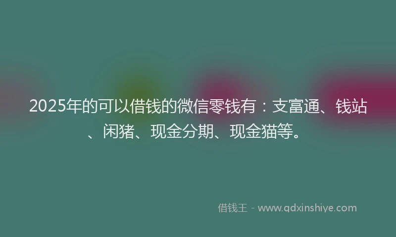 2025年的可以借钱的微信零钱有：支富通、钱站、闲猪、现金分期、现金猫等。