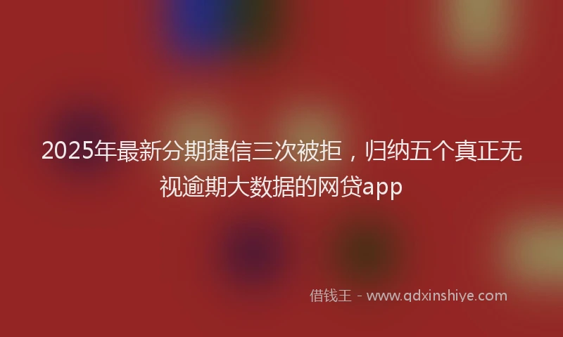 2025年最新分期捷信三次被拒，归纳五个真正无视逾期大数据的网贷app