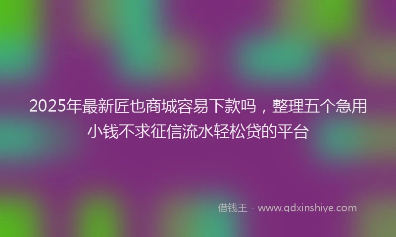 2025年最新匠也商城容易下款吗，整理五个急用小钱不求征信流水轻松贷的平台