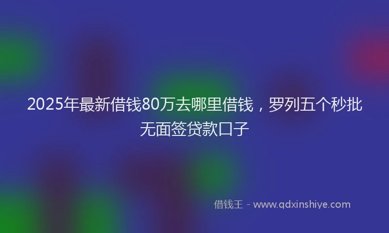 2025年最新借钱80万去哪里借钱，罗列五个秒批无面签贷款口子