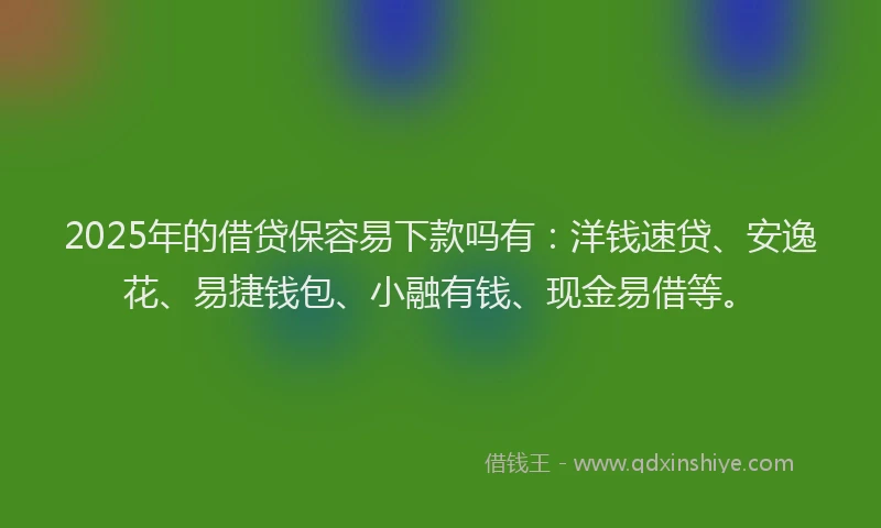 2025年的借贷保容易下款吗有：洋钱速贷、安逸花、易捷钱包、小融有钱、现金易借等。