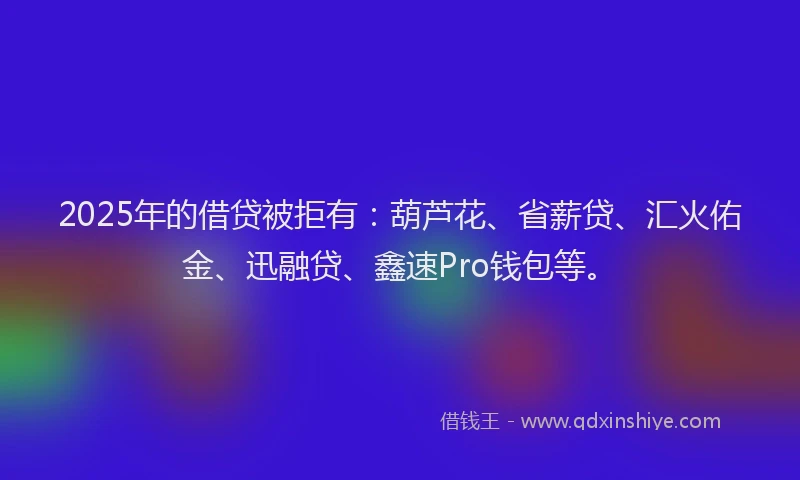 2025年的借贷被拒有：葫芦花、省薪贷、汇火佑金、迅融贷、鑫速Pro钱包等。