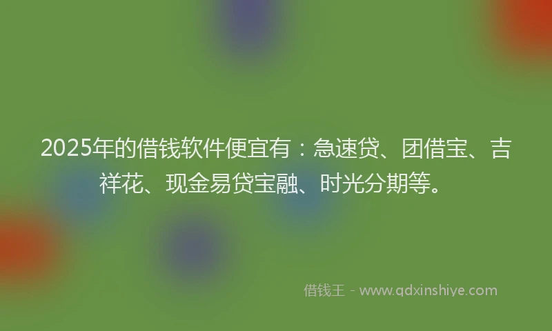 2025年的借钱软件便宜有：急速贷、团借宝、吉祥花、现金易贷宝融、时光分期等。