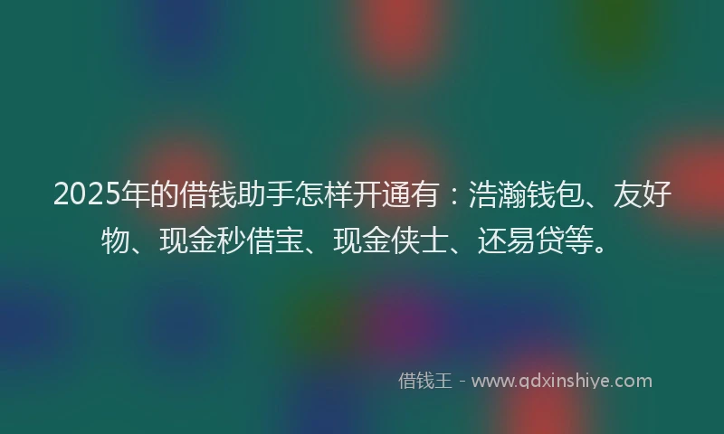 2025年的借钱助手怎样开通有：浩瀚钱包、友好物、现金秒借宝、现金侠士、还易贷等。