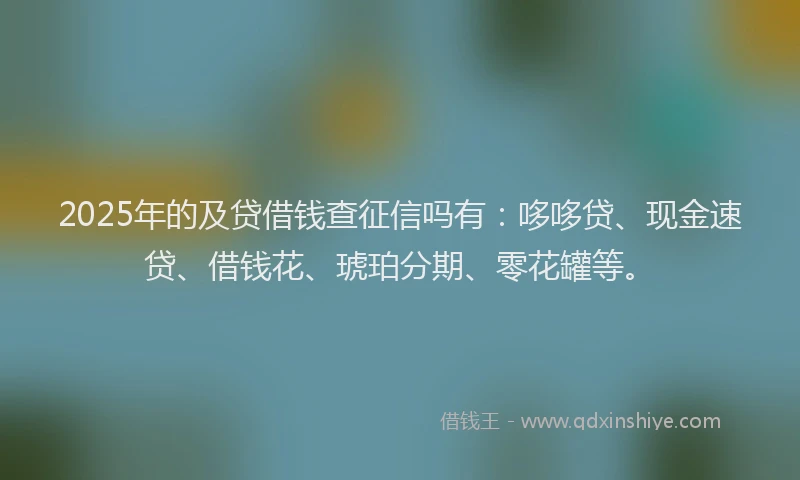 2025年的及贷借钱查征信吗有：哆哆贷、现金速贷、借钱花、琥珀分期、零花罐等。