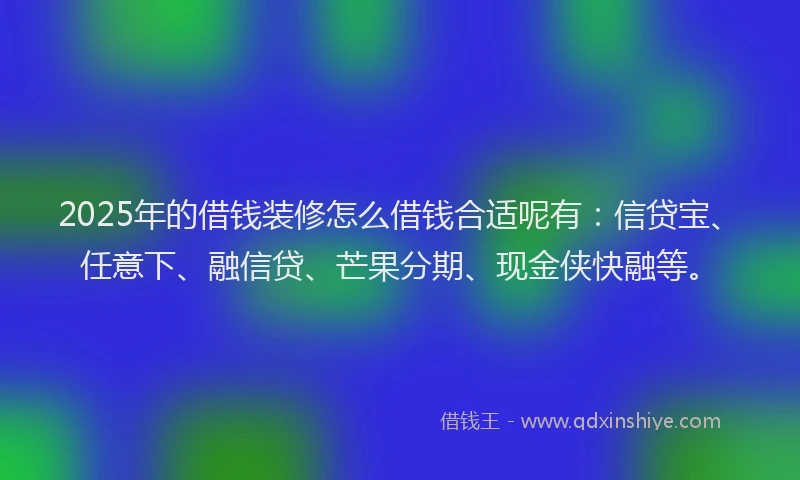 2025年的借钱装修怎么借钱合适呢有：信贷宝、任意下、融信贷、芒果分期、现金侠快融等。