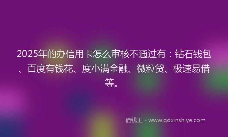 2025年的办信用卡怎么审核不通过有：钻石钱包、百度有钱花、度小满金融、微粒贷、极速易借等。