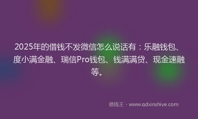 2025年的借钱不发微信怎么说话有：乐融钱包、度小满金融、瑞信Pro钱包、钱满满贷、现金速融等。