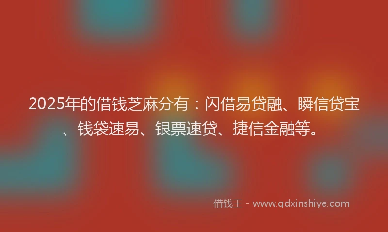 2025年的借钱芝麻分有：闪借易贷融、瞬信贷宝、钱袋速易、银票速贷、捷信金融等。