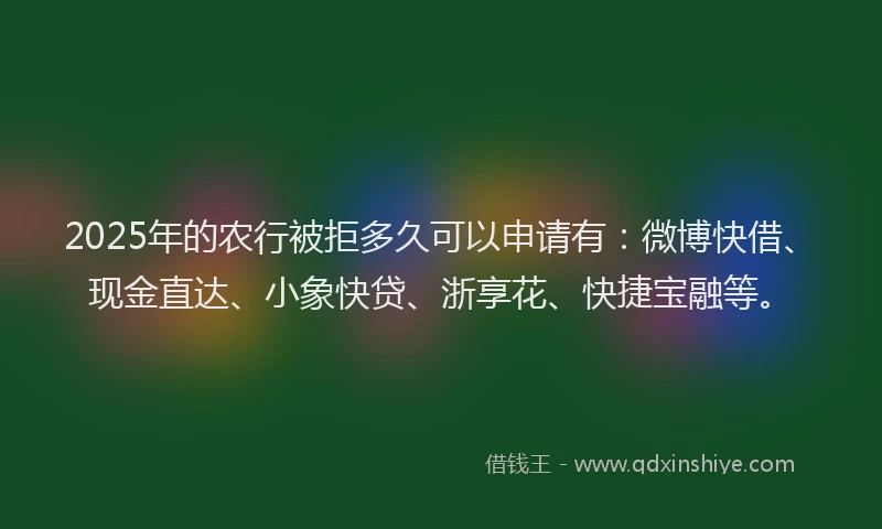 2025年的农行被拒多久可以申请有：微博快借、现金直达、小象快贷、浙享花、快捷宝融等。