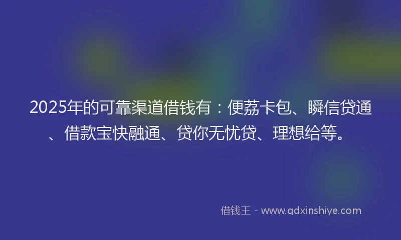 2025年的可靠渠道借钱有：便荔卡包、瞬信贷通、借款宝快融通、贷你无忧贷、理想给等。