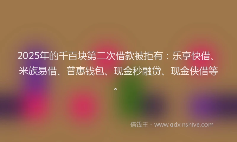2025年的千百块第二次借款被拒有：乐享快借、米族易借、普惠钱包、现金秒融贷、现金侠借等。