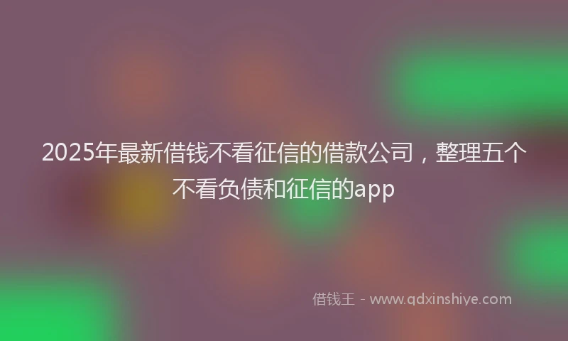 2025年最新借钱不看征信的借款公司，整理五个不看负债和征信的app