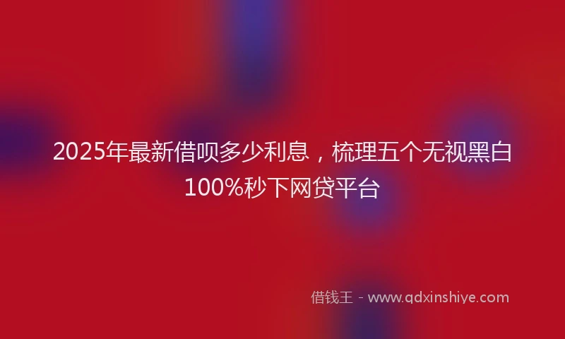 2025年最新借呗多少利息，梳理五个无视黑白100%秒下网贷平台