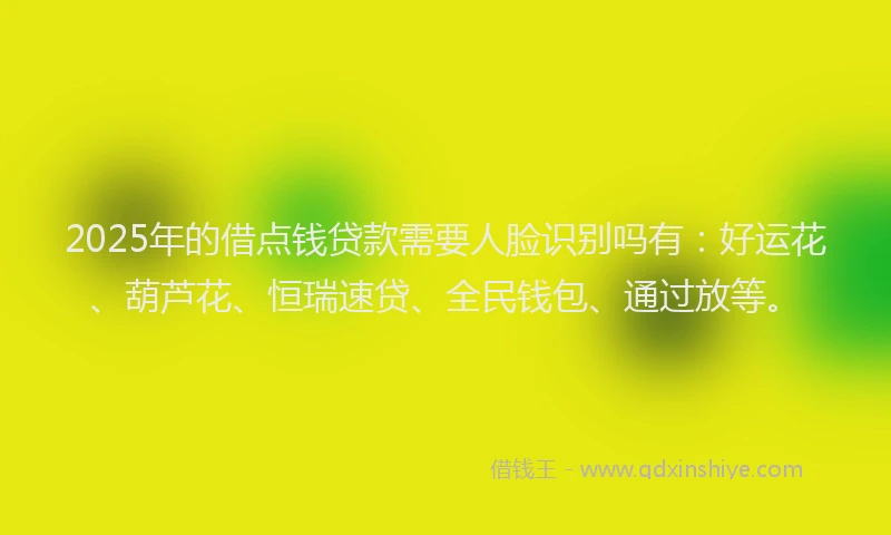 2025年的借点钱贷款需要人脸识别吗有：好运花、葫芦花、恒瑞速贷、全民钱包、通过放等。
