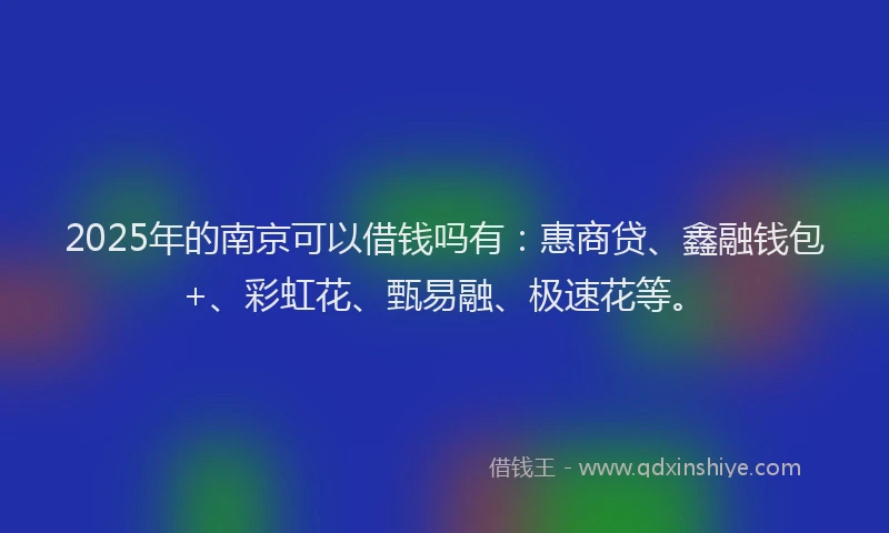 2025年的南京可以借钱吗有：惠商贷、鑫融钱包+、彩虹花、甄易融、极速花等。