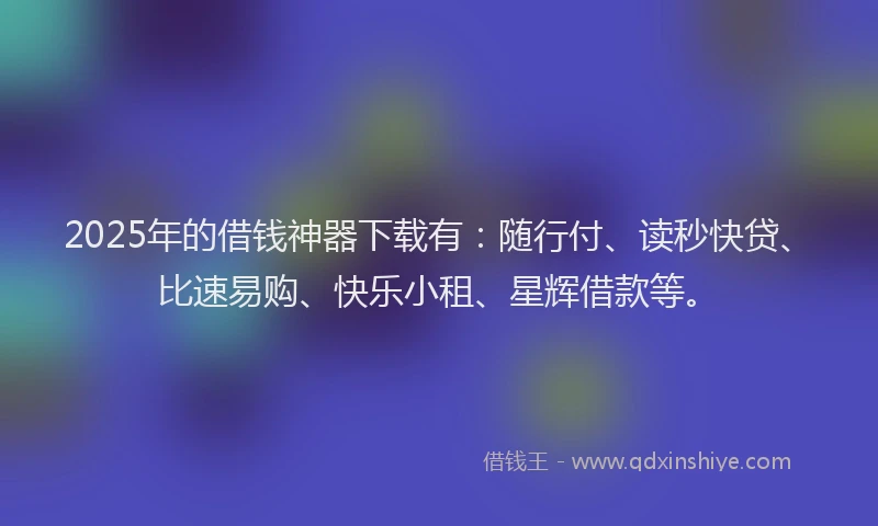 2025年的借钱神器下载有：随行付、读秒快贷、比速易购、快乐小租、星辉借款等。
