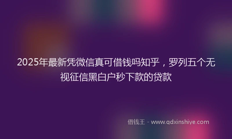 2025年最新凭微信真可借钱吗知乎，罗列五个无视征信黑白户秒下款的贷款