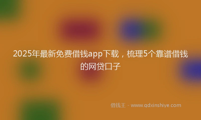 2025年最新免费借钱app下载，梳理5个靠谱借钱的网贷口子