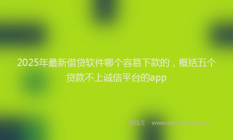 2025年最新借贷软件哪个容易下款的，概括五个贷款不上诚信平台的app