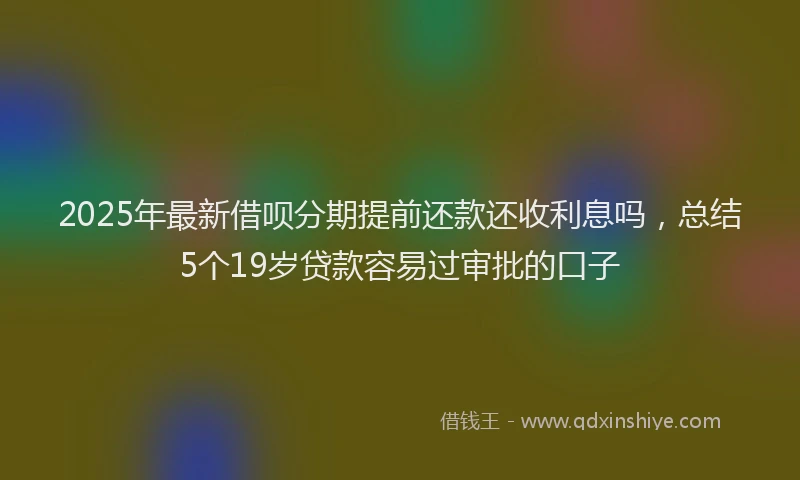 2025年最新借呗分期提前还款还收利息吗，总结5个19岁贷款容易过审批的口子