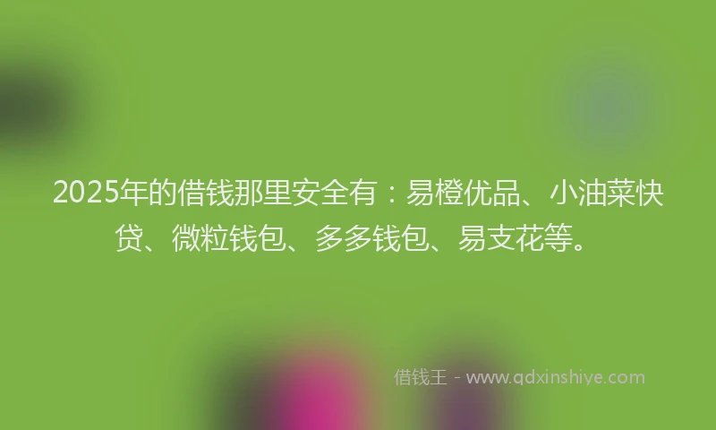 2025年的借钱那里安全有：易橙优品、小油菜快贷、微粒钱包、多多钱包、易支花等。