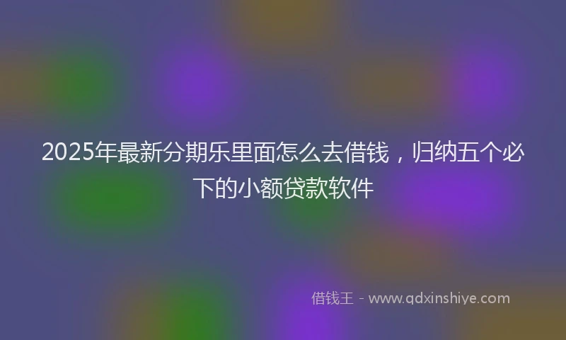 2025年最新分期乐里面怎么去借钱，归纳五个必下的小额贷款软件