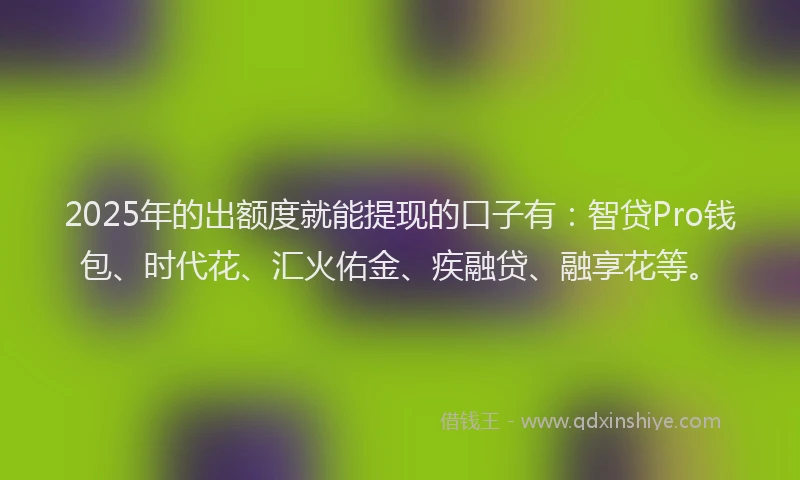 2025年的出额度就能提现的口子有：智贷Pro钱包、时代花、汇火佑金、疾融贷、融享花等。