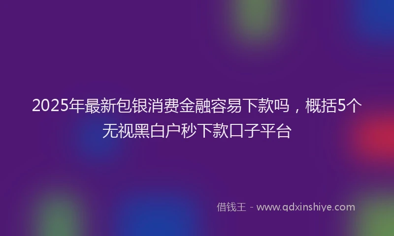 2025年最新包银消费金融容易下款吗，概括5个无视黑白户秒下款口子平台