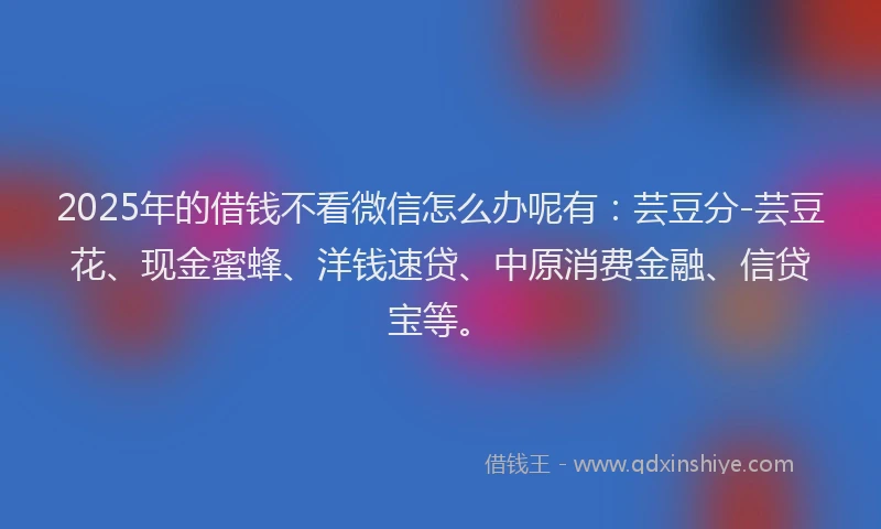 2025年的借钱不看微信怎么办呢有：芸豆分-芸豆花、现金蜜蜂、洋钱速贷、中原消费金融、信贷宝等。